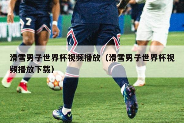 滑雪男子世界杯视频播放(滑雪男子世界杯视频播放下载)