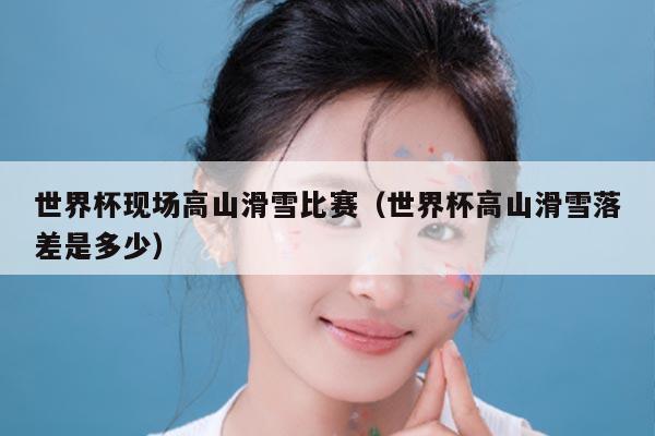 世界杯现场高山滑雪比赛（世界杯高山滑雪落差是多少）