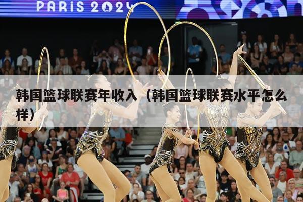 韩国篮球联赛年收入（韩国篮球联赛水平怎么样）