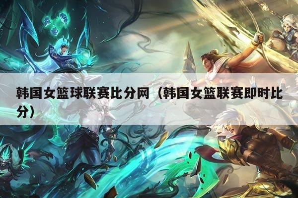 韩国女篮球联赛比分网（韩国女篮联赛即时比分）