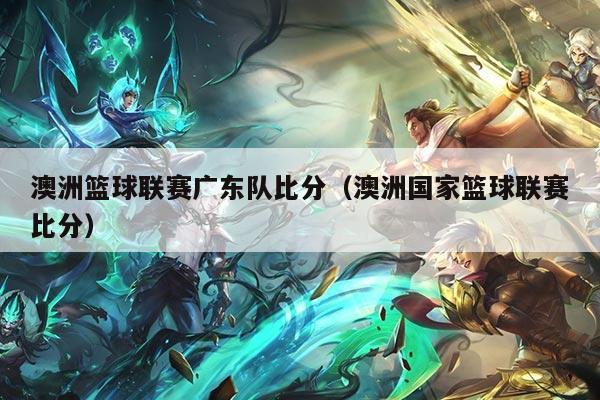 澳洲篮球联赛广东队比分（澳洲国家篮球联赛比分）