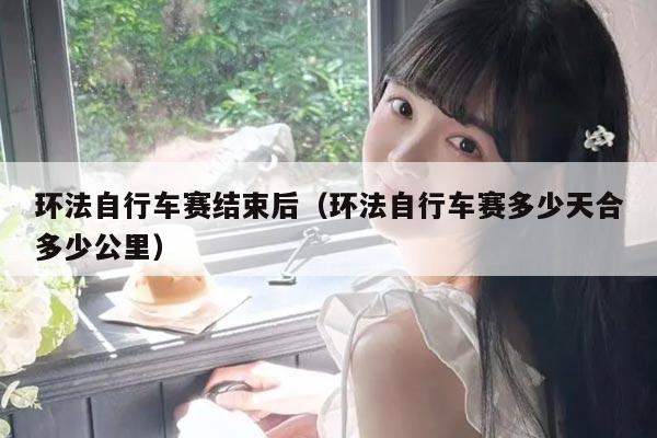 环法自行车赛结束后（环法自行车赛多少天合多少公里）