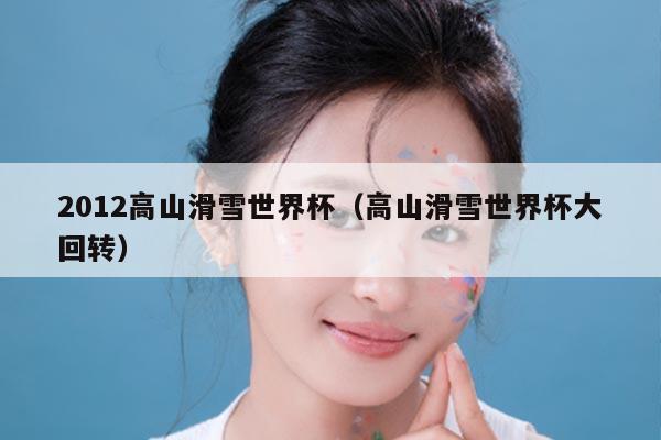2012高山滑雪世界杯（高山滑雪世界杯大回转）
