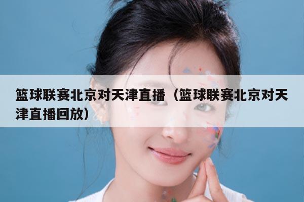 篮球联赛北京对天津直播（篮球联赛北京对天津直播回放）
