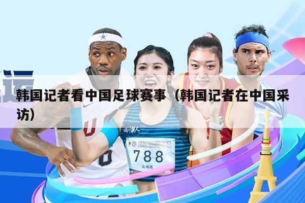 韩国记者看中国足球赛事（韩国记者在中国采访）