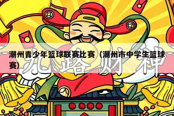 潮州青少年篮球联赛比赛（潮州市中学生篮球赛）