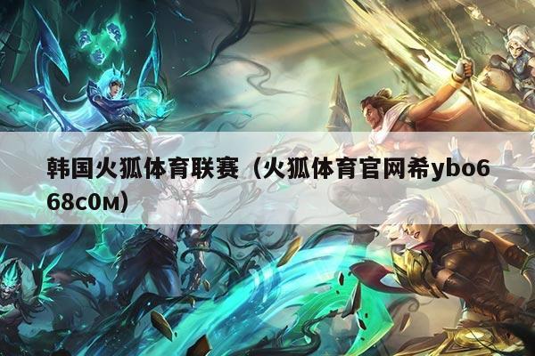 韩国火狐体育联赛（火狐体育官网希ybo668с0м）