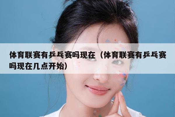 体育联赛有乒乓赛吗现在（体育联赛有乒乓赛吗现在几点开始）