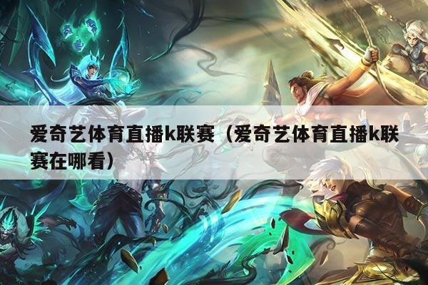 爱奇艺体育直播k联赛（爱奇艺体育直播k联赛在哪看）