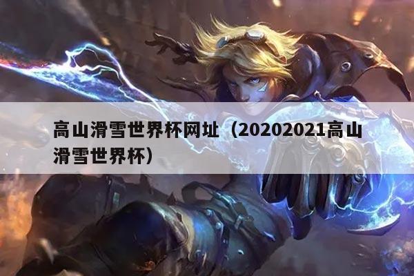 高山滑雪世界杯网址（20202021高山滑雪世界杯）