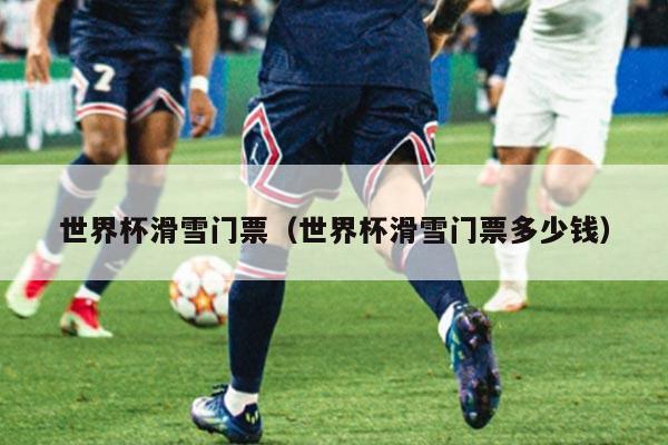 世界杯滑雪门票（世界杯滑雪门票多少钱）