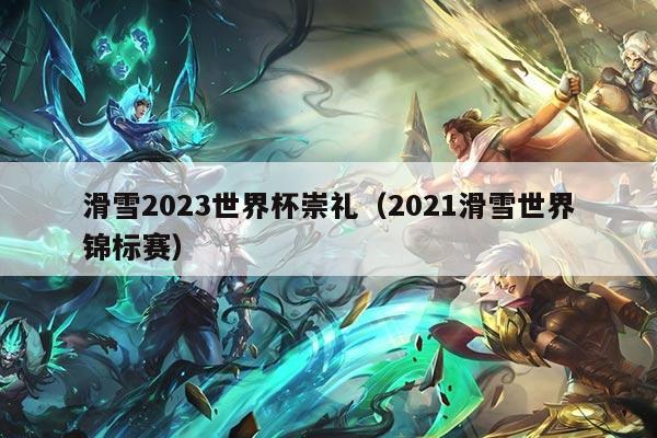 滑雪2023世界杯崇礼（2021滑雪世界锦标赛）