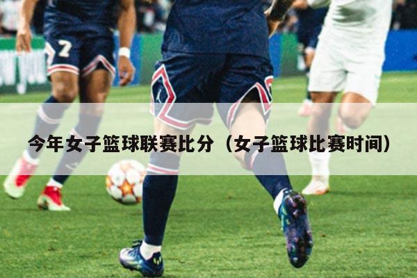 今年女子篮球联赛比分（女子篮球比赛时间）