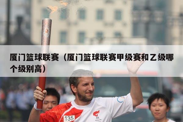 厦门篮球联赛（厦门篮球联赛甲级赛和乙级哪个级别高）