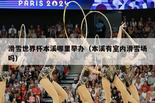 滑雪世界杯本溪哪里举办（本溪有室内滑雪场吗）