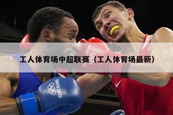 工人体育场中超联赛（工人体育场最新）