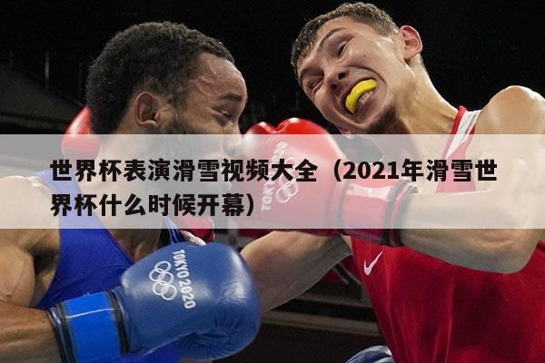 世界杯表演滑雪视频大全（2021年滑雪世界杯什么时候开幕）