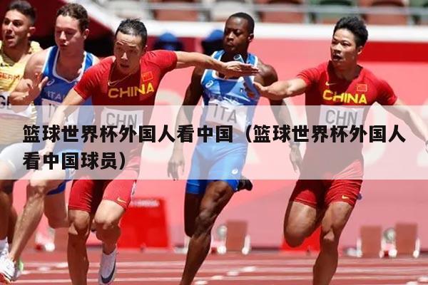 篮球世界杯外国人看中国（篮球世界杯外国人看中国球员）