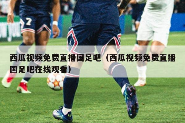 西瓜视频免费直播国足吧（西瓜视频免费直播国足吧在线观看）
