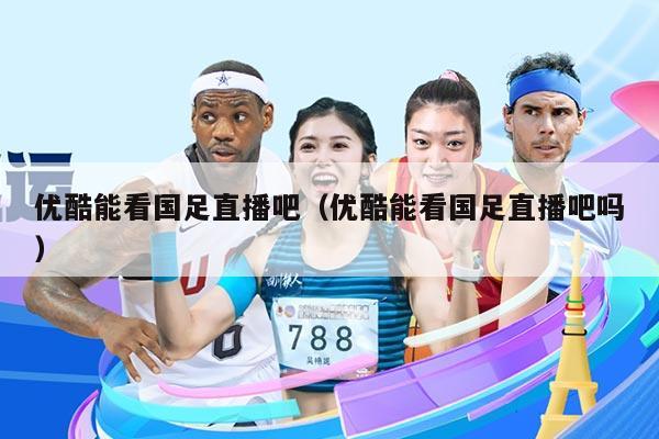 优酷能看国足直播吧（优酷能看国足直播吧吗）