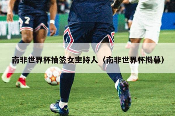 南非世界杯抽签女主持人（南非世界杯揭幕）